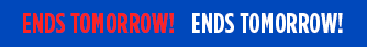 ENDS TOMORROW! ENDS TOMORROW! ENDS TOMORROW!