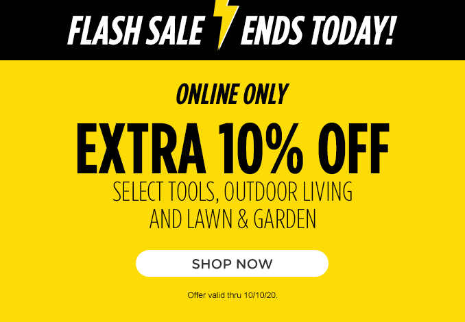 FLASH SALE ENDS TODAY! | ONLINE ONLY | EXTRA 10% OFF SELECT TOOLS, OUTDOOR LIVING AND LAWN & GARDEN | SHOP NOW | Offer valid thru 10/10/20.