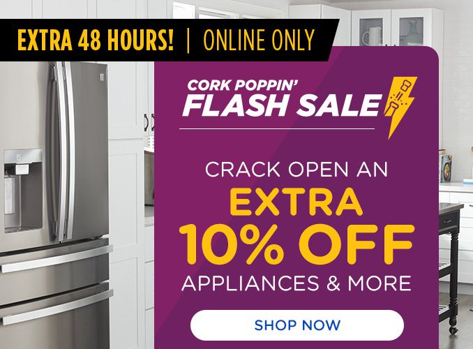 EXTRA 48 HOURS | ONLINE ONLY | CORK POPPIN' FLASH SALE | CRACK OPEN AN EXTRA 10% OFF APPLIANCES & MORE | SHOP NOW