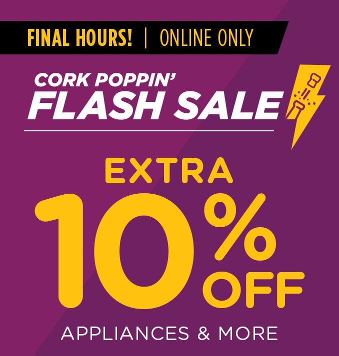 FINAL HOURS! | ONLINE ONLY | CORK POPPIN' FLASH SALE | EXTRA 10% OFF APPLIANCES & MORE