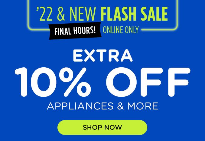 22 & NEW FLASH SALE FINAL HOURS! ONLINE ONLY | EXTRA 10% OFF APPLIANCES & MORE | SHOP NOW