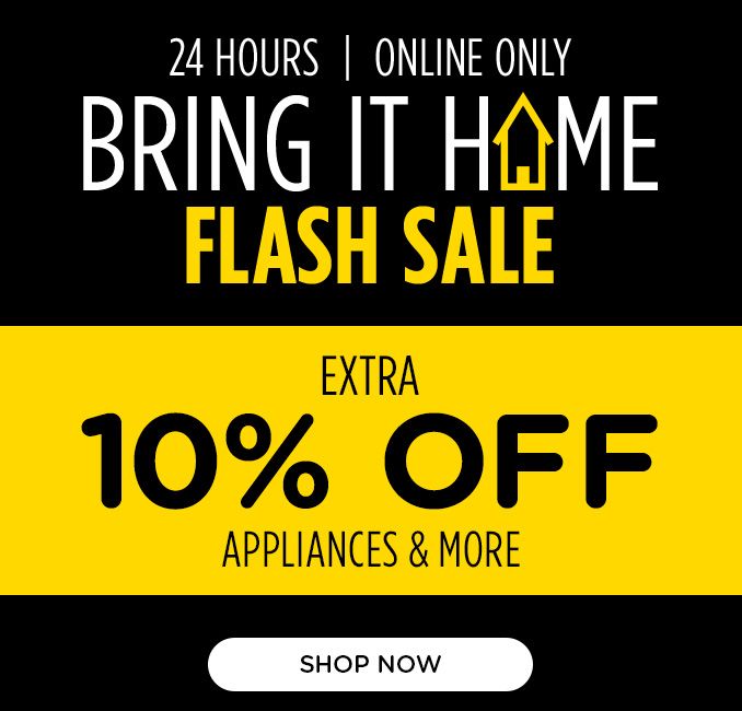 24 HOURS	| ONLINE ONLY | BRING IT HOME FLASH SALE | EXTRA 10&percent; OFF APPLIANCES & MORE | SHOP NOW