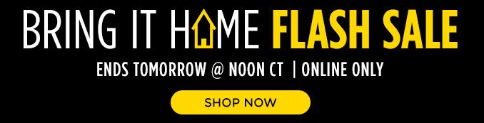 BRING IT HOME FLASH SALE | ENDS TOMORROW @ NOON CT | ONLINE ONLY | SHOP NOW  