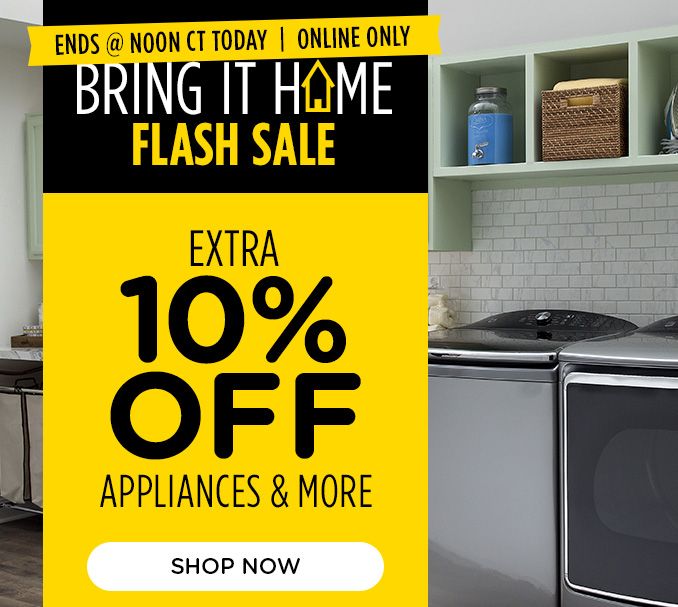 ENDS @ NOON CT TODAY | ONLINE ONLY | BRING IT HOME FLASH SALE | EXTRA 10 % OFF APPLIANCES & MORE | SHOP NOW