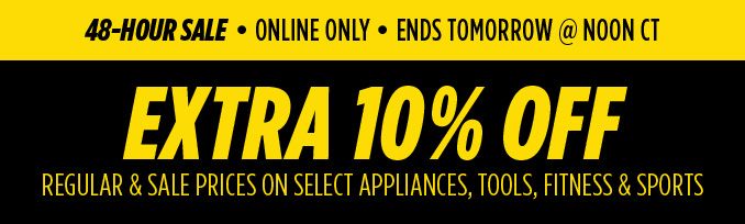48-HOUR SALE | ONLINE ONLY | ENDS TOMORROW @ NOON CT | EXTRA 10% OFF REGULAR & SALE PRICES ON SELECT APPLIANCES, TOOLS, FITNESS & SPORTS