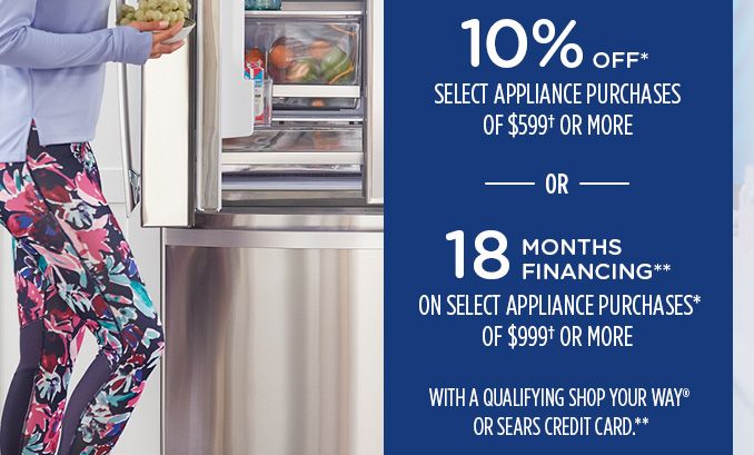 10% OFF* SELECT APPLIANCE PURCHASES OF $599† OR MORE -OR- 18 MONTHS FINANCING** ON SELECT APPLIANCE PURCHASES* OF $999† OR MORE WITH A QUALIFYING SHOP YOUR WAY® OR SEARS CREDIT CARD.**