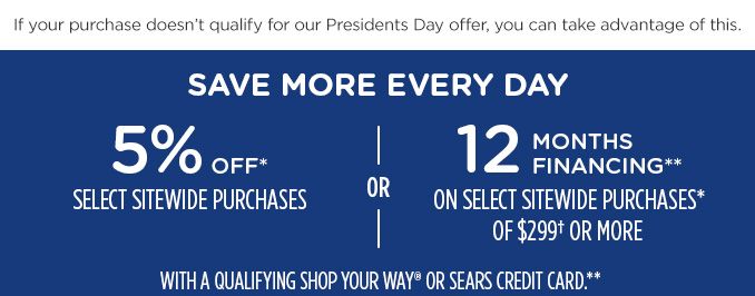 If your purchase doesn't qualify for our Presidents Day offer, you can take advantage of this. | SAVE MORE EVERY DAY | 5% OFF* SELECT SITEWIDE PURCHASES -OR- 12 MONTHS FINANCING** ON SELECT SITEWIDE PURCHASES* OF $299† OR MORE WITH A QUALIFYING SHOP YOUR WAY® OR SEARS CREDIT CARD.**