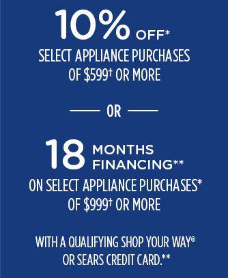 10% OFF* SELECT APPLIANCE PURCHASES OF $599† OR MORE -OR- 18 MONTHS FINANCING** ON SELECT APPLIANCE PURCHASES* OF $999† OR MORE WITH A QUALIFYING SHOP YOUR WAY® OR SEARS CREDIT CARD.**