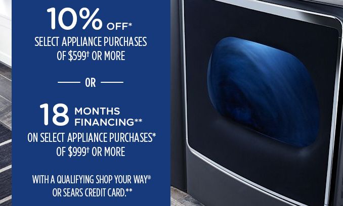 10% OFF* SELECT APPLIANCE PURCHASES OF $599† OR MORE -OR- 18 MONTHS FINANCING** ON SELECT APPLIANCE PURCHASES* OF $999† OR MORE WITH A QUALIFYING SHOP YOUR WAY® OR SEARS CREDIT CARD.**