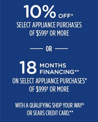 10% OFF* SELECT APPLIANCE PURCHASES OF $599† OR MORE -OR- 18 MONTHS FINANCING** ON SELECT APPLIANCE PURCHASES* OF $999† OR MORE WITH A QUALIFYING SHOP YOUR WAY® OR SEARS CREDIT CARD.**