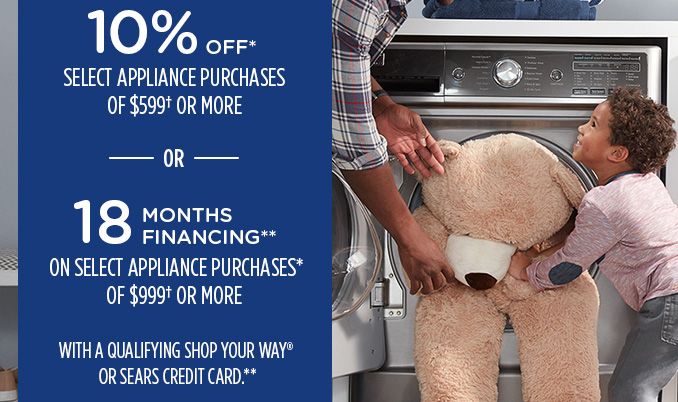 10% OFF* SELECT APPLIANCE PURCHASES OF $599† OR MORE -OR- 18 MONTHS FINANCING** ON SELECT APPLIANCE PURCHASES* OF $999† OR MORE WITH A QUALIFYING SHOP YOUR WAY® OR SEARS CREDIT CARD.**