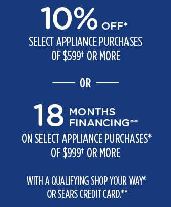 10% OFF* SELECT APPLIANCE PURCHASES OF $599† OR MORE -OR- 18 MONTHS FINANCING** ON SELECT APPLIANCE PURCHASES* OF $999† OR MORE WITH A QUALIFYING SHOP YOUR WAY® OR SEARS CREDIT CARD.**
