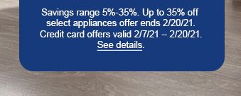 Savings range 5%-35%. Up to 35% off select appliances offer ends 2/20/21. Credit card offers valid 2/7/21 - 2/20/21. See details.