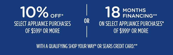 10% OFF* SELECT APPLIANCE PURCHASES OF $599† OR MORE -OR- 18 MONTHS FINANCING** ON SELECT APPLIANCE PURCHASES* OF $999† OR MORE WITH A QUALIFYING SHOP YOUR WAY® OR SEARS CREDIT CARD.**