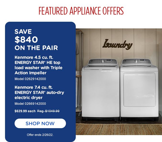 FEATURED APPLIANCE OFFER | SAVE $840 ON THE PAIR | KENMORE 4.5 CU. FT. ENERGY STAR HE TOP LOAD WASHER WITH TRIPLE ACTION IMPELLER | MODEL 02629142000 | KENMORE 7.4 CU. FT. ENERYGY STAR AUTO-DRY ELECTRIC DRYER | 02669142000 | $629.99 EACH | SHOP NOW | OFFER ENDS 2/26/22.