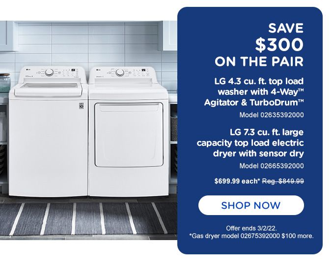SAVE $300 ON THE PAIR | LG 4.3 CU. FT. LARGE CAPACITY TOP LOAD ELECTRIC DRYER WITH SENSOR DRY | MODEL 02665392000 | $699.99 EACH | SHOP NOW | OFFER ENDS 3/2/22. | GAS DRYER MODEL 02675392000 $100 MORE.