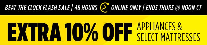 Beat The Clock FLASH SALE | 48 HOUR | ONLINE ONLY | ENDS THURS @ NOON CT | EXTRA 10% OFF APPLIANCES & SELECT MATTRESSES