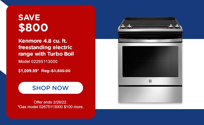 SAVE $800 | Kenmore 4.8 cu. ft. | freestanding electric range with Turbo Boil | Model 02295113000 | $1099.99* Reg. 1,899.99 | SHOP NOW | Offer ends 2/28/22. *Gas model 02675113000 $100 more.