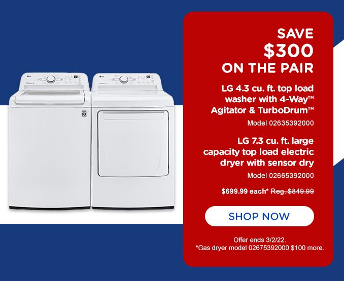 SAVE $300 ON THE PAIR | LG 4.3 cu. ft. top load | washer with 4-wayTM Agitator & TurboDrumTM  | Model 02635392000 | LG 7.3 cu. ft. large | capacity top load electric dryer with sensor dry | Model 02665392000 | $ 699.99 each* Reg. $849.99 | SHOP NOW | Offer ends 3/2/22. *Gas model 02675392000 $100 more.