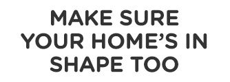 MAKE SURE YOR HOME'S IN SHAPE TOO