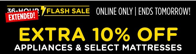 36-HOUR FLASH SALE EXTENDED! | ONLINE ONLY | ENDS TOMORROW! | EXTRA 10% OFF APPLIANCES & SELECT MATTRESSES