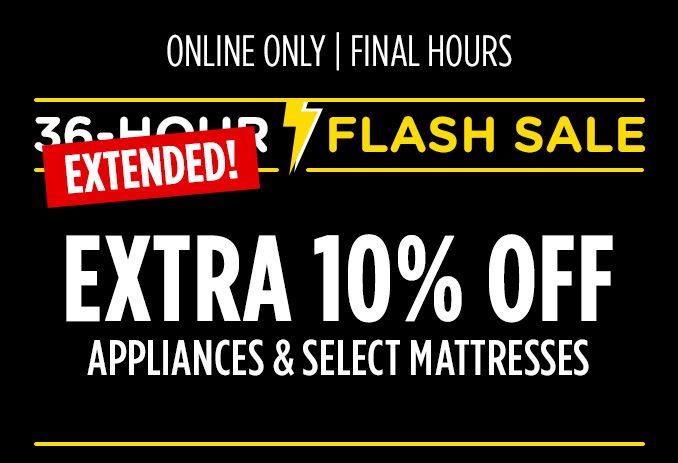 36-HOUR FALSH SALE EXTENDED! | ONLINE ONLY | ENDS TOMORROW! | EXTRA 10% OFF APPLIANCES & SELECT MATTRESSES