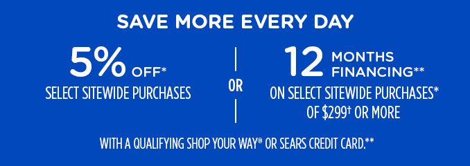 SAVE MORE EVERY DAY | 5% OFF* SELECT SITEWIDE PURCHASES -OR- 12 MONTHS FINANCING** ON SELECT SITEWIDE PURCHASES* OF $299† OR MORE WITH A QUALIFYING SHOP YOUR WAY® OR SEARS CREDIT CARD.**