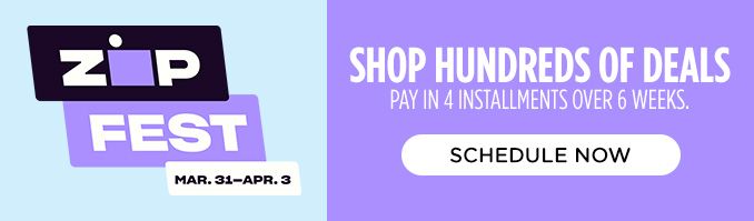 ZIP FEST MAR.31-APR.3 | SHOP HUNDREDS OF DEALS | PAY IN 4 INSTALLMENTS OVER 6 WEEKS. | SCHEDULE NOW