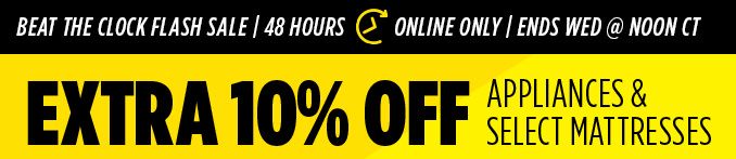 BEAT THE CLOCK FLASH SALE | 48 HOUR | ONLINE ONLY | ENDS WED @ NOON CT | EXTRA 10% OFF APPLIANCES & SELECT MATTRESSES