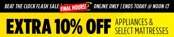 BEAT THE CLOCK FLASH SALE FINAL HOURS! | ONLINE ONLY | ENDS TODAY @ NOON CT | EXTRA 10% OFF APPLIANCES & SELECT MATTRESSES