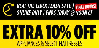 BEAT THE CLOCK FLASH SALE FINAL HOURS! | ONLINE ONLY | ENDS TODAY @ NOON CT | EXTRA 10% OFF APPLIANCES & SELECT MATTRESSES