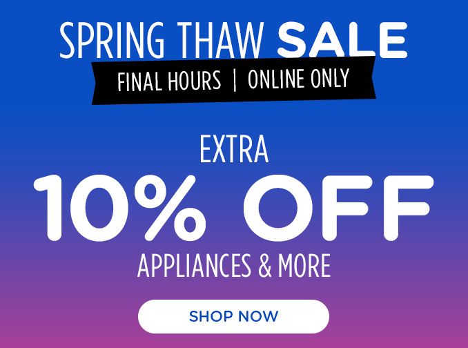 SPRING THAW SALE | FINAL HOURS | ONLINE ONLY | EXTRA 10% OFF | APPLIANCES & MORE | SHOP NOW
