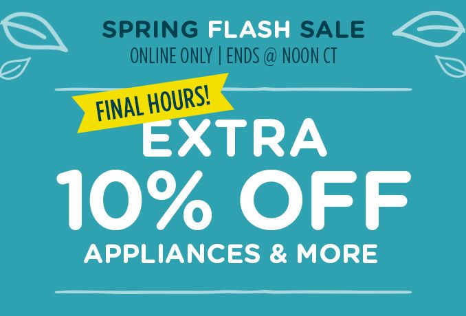 SPRING FLASH SALE | ONLINE ONLY | ENDS @ NOON CT | FINAL HOURS! | EXTRA 10% OFF APPLIANCES & MORE