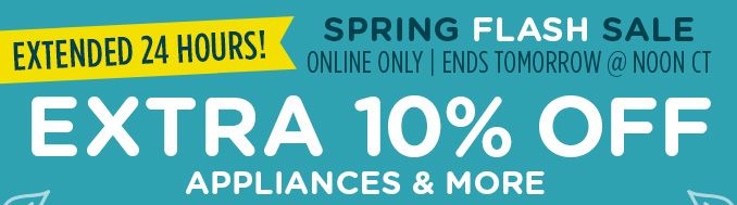SPRING FLASH SALE EXTENDED 24 HOURS! | ONLINE ONLY | ENDS TOMORROW @ NOON CT | EXTRA 10% OFF APPLIANCES & MORE