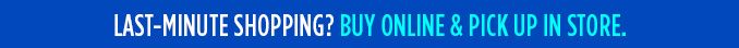 LAST-MINUTE SHOPPING? BUY ONLINE & PICK UP IN STORE.