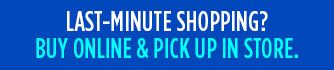 LAST-MINUTE SHOPPING? BUY ONLINE & PICK UP IN STORE.