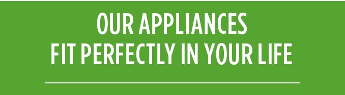 OUR APPLIANCES FIT PERFECTLY IN YOUR LIFE