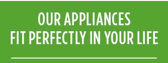 OUR APPLIANCES FIT PERFECTLY IN YOUR LIFE