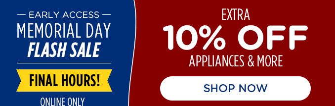 EARLY ACCESS | MEMORIAL DAY | FLASH SALE | FINAL HOURS | ONLINE ONLY | EXTRA 10% OFF | APPLIANCES & MORE | SHOP NOW 