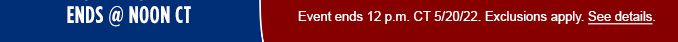 ENDS @ NOON CT | Event ends 12 p.m. CT 	5/20/22. | Exclusions apply. | See details.