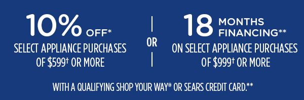 10% OFF* SELECT APPLIANCE PURCHASES OF $599† OR MORE -OR- 18 MONTHS FINANCING** ON SELECT APPLIANCE PURCHASES OF $999† OR MORE WITH A QUALIFYING SHOP YOUR WAY® OR SEARS CREDIT CARD.**