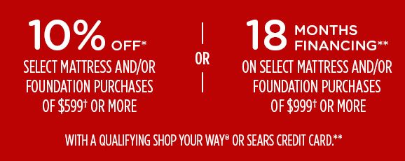 10% OFF* SELECT MATTRESS AND/OR FOUNDATION PURCHASES OF $599† OR MORE -OR- 18 MONTHS FINANCING** ON SELECT MATTRESSS AND/OR FOUNDATION PURCHAASES OF $999† OR MORE WITH A QUALIFYING SHOP YOUR WAY® OR SEARS CREDIT CARD.**