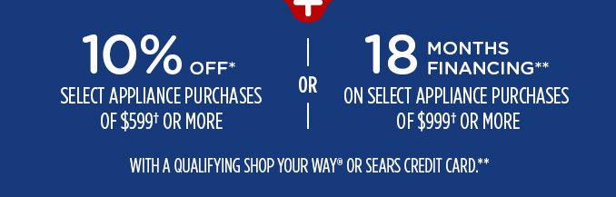 10% OFF* SELECT APPLIANCE PURCHASES OF $599† OR MORE -OR- 18 MONTHS FINANCING** ON SELECT APPLIANCE PURCHASES OF $999† OR MORE WITH A QUALIFYING SHOP YOUR WAY® OR SEARS CREDIT CARD**
