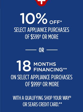 10% OFF* SELECT APPLIANCE PURCHASES OF $599† OR MORE -OR- 18 MONTHS FINANCING** ON SELECT APPLIANCE PURCHASES OF $999† OR MORE WITH A QUALIFYING SHOP YOUR WAY® OR SEARS CREDIT CARD**