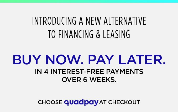 INTRODUCING A NEW ALTERNATIVE TO FINANCING & LEASING | BUY NOW. PAY LATER. IN 4 INTEREST-FREE PAYMENTS OVER 6 WEEKS. CHOOSE quadpay AT CHECKOUT