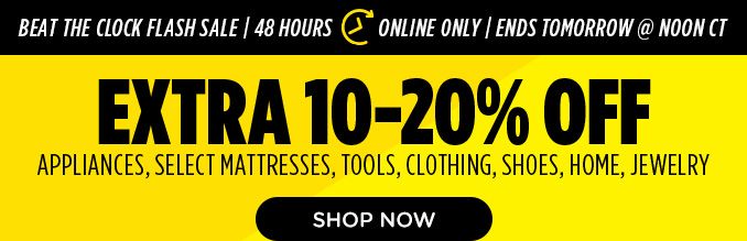 BEAT THE CLOCK FLASH SALE | 48 HOURS | ONLINE ONLY | ENDS TOMORROW @ NOON CT | EXTRA 10-20% OFF APPLIANCES, SELECT MATTRESSES, TOOLS, CLOTHING, SHOES, HOME, JEWELRY | SHOP NOW