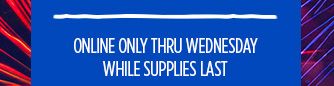 ONLINE ONLY THRU WEDNESDAY | WHILE SUPPLIES LAST