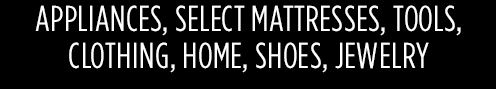 APPLIANCES, SELECT MATTRESSES, TOOLS, CLOTHING, HOME, SHOES, JEWELRY