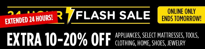 EXTENDED 24 HOURS! FLASH SALE | ONLINE ONLY | ENDS TOMORROW! | EXTRA 10-20% OFF APPLIANCES, SELECT MATTRESSES, TOOLS, CLOTHING, HOME, SHOES, JEWELRY