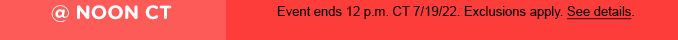 @ NOON CT Event ends 12 p.m. CT 7/19/22. Exclusions apply. See details.